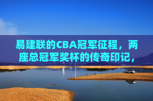 易建联的CBA冠军征程,两座总冠军奖杯的传奇印记,易建联CBA冠军征程,两座奖杯的传奇 易建联的CBA冠军征程,两座总冠军奖杯的传奇印记,易建联CBA冠军征程,两座奖杯的传奇
