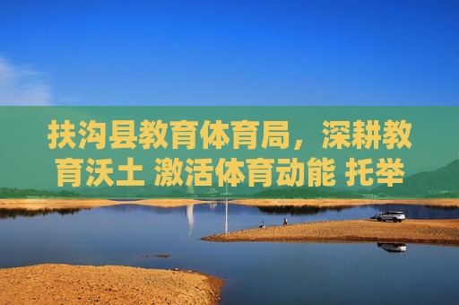 扶沟县教育体育局，深耕教育沃土 激活体育动能 托举县域未来，扶沟县教体局，深耕教育沃土 激活体育动能 托举县域未来