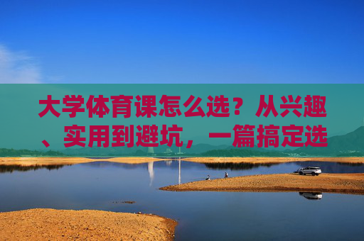 大学体育课怎么选？从兴趣、实用到避坑，一篇搞定选课难题！大学体育课怎么选？兴趣、实用、避坑一篇搞定