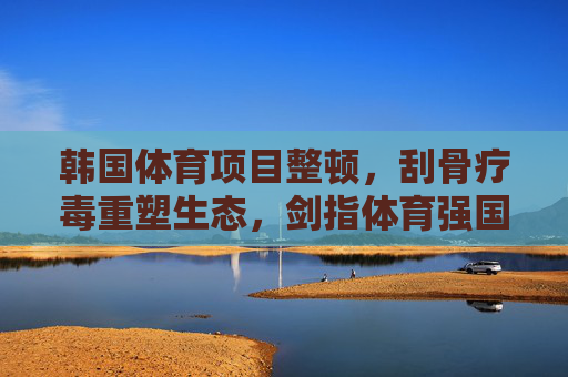 韩国体育项目整顿,刮骨疗毒重塑生态,剑指体育强国根基,韩国体育刮骨疗毒重塑生态剑指强国根基 韩国体育项目整顿,刮骨疗毒重塑生态,剑指体育强国根基,韩国体育刮骨疗毒重塑生态剑指强国根基
