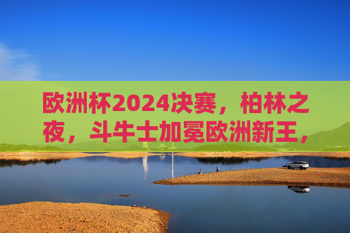 欧洲杯2024决赛,柏林之夜,斗牛士加冕欧洲新王,欧洲杯2024,柏林之夜斗牛士加冕新王 欧洲杯2024决赛,柏林之夜,斗牛士加冕欧洲新王,欧洲杯2024,柏林之夜斗牛士加冕新王