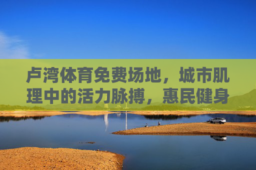 卢湾体育免费场地,城市肌理中的活力脉搏,惠民健身的幸福注脚,卢湾免费体育场地,城市肌理中的活力惠民脉动 卢湾体育免费场地,城市肌理中的活力脉搏,惠民健身的幸福注脚,卢湾免费体育场地,城市肌理中的活力惠民脉动