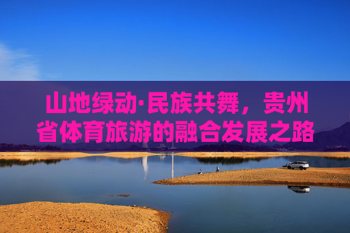 山地绿动·民族共舞，贵州省体育旅游的融合发展之路，山地绿动民族共舞，贵州体育旅游融合之路