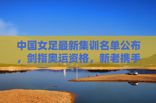 中国女足最新集训名单公布，剑指奥运资格，新老携手启新征程，中国女足最新集训名单公布，剑指奥运资格，新老携手启新征程
