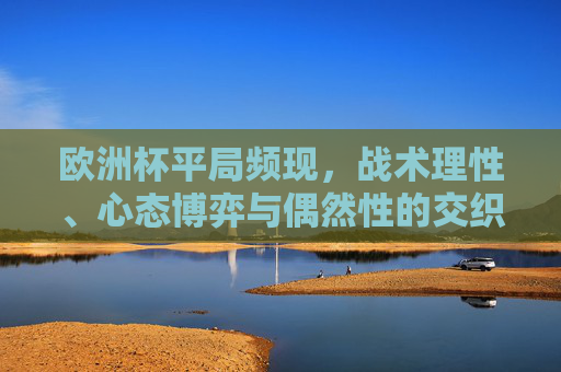 欧洲杯平局频现,战术理性、心态博弈与偶然性的交织,欧洲杯平局频现,战术理性、心态博弈与偶然性的交织 欧洲杯平局频现,战术理性、心态博弈与偶然性的交织,欧洲杯平局频现,战术理性、心态博弈与偶然性的交织