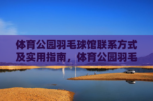 体育公园羽毛球馆联系方式及实用指南，体育公园羽毛球馆联系方式与实用指南