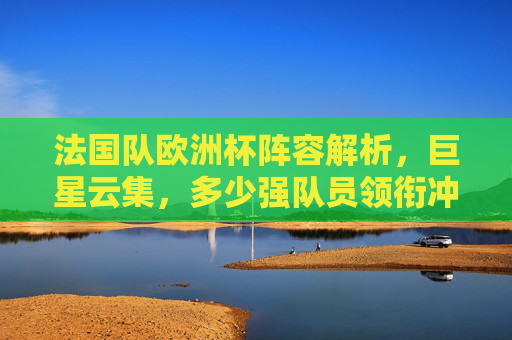 法国队欧洲杯阵容解析，巨星云集，多少强队员领衔冲击冠军？法国队欧洲杯阵容解析，巨星领衔冲击冠军