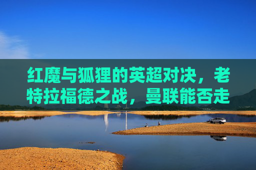 红魔与狐狸的英超对决,老特拉福德之战,曼联能否走出冬歇症?老特拉福德红魔战狐狸,英超对决曼联盼解冬歇症 红魔与狐狸的英超对决,老特拉福德之战,曼联能否走出冬歇症?老特拉福德红魔战狐狸,英超对决曼联盼解冬歇症
