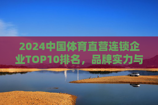2024中国体育直营连锁企业TOP10排名,品牌实力与市场格局解析,2024中国体育直营连锁企业TOP10排名,品牌实力与市场格局解析 2024中国体育直营连锁企业TOP10排名,品牌实力与市场格局解析,2024中国体育直营连锁企业TOP10排名,品牌实力与市场格局解析