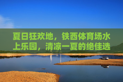夏日狂欢地,铁西体育场水上乐园,清凉一夏的绝佳选择,铁西体育场水上乐园,夏日清凉狂欢地 夏日狂欢地,铁西体育场水上乐园,清凉一夏的绝佳选择,铁西体育场水上乐园,夏日清凉狂欢地
