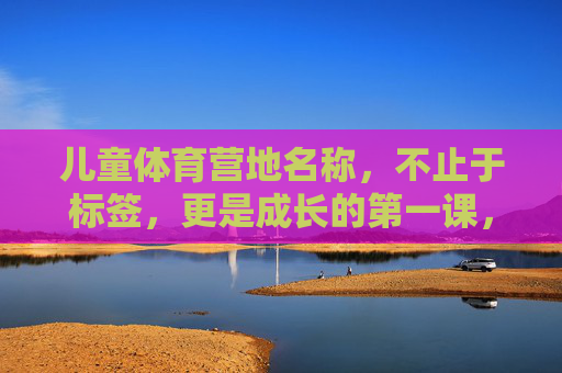 儿童体育营地名称，不止于标签，更是成长的第一课，儿童体育营地，不止标签，成长第一课