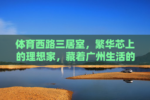 体育西路三居室,繁华芯上的理想家,藏着广州生活的千万种温度,体育西路三居室,繁华芯上的理想家,藏尽广州千万温度 体育西路三居室,繁华芯上的理想家,藏着广州生活的千万种温度,体育西路三居室,繁华芯上的理想家,藏尽广州千万温度