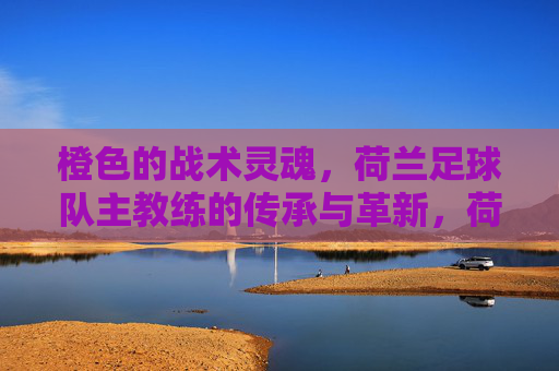 橙色的战术灵魂,荷兰足球队主教练的传承与革新,荷兰主帅,橙色战术灵魂的传承与革新 橙色的战术灵魂,荷兰足球队主教练的传承与革新,荷兰主帅,橙色战术灵魂的传承与革新