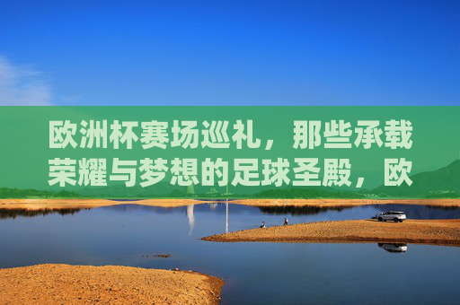 欧洲杯赛场巡礼,那些承载荣耀与梦想的足球圣殿,欧洲杯足球圣殿,荣耀与梦想的巡礼 欧洲杯赛场巡礼,那些承载荣耀与梦想的足球圣殿,欧洲杯足球圣殿,荣耀与梦想的巡礼