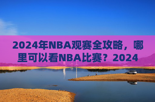 2024年NBA观赛全攻略，哪里可以看NBA比赛？2024年NBA观赛全攻略，观赛渠道指南