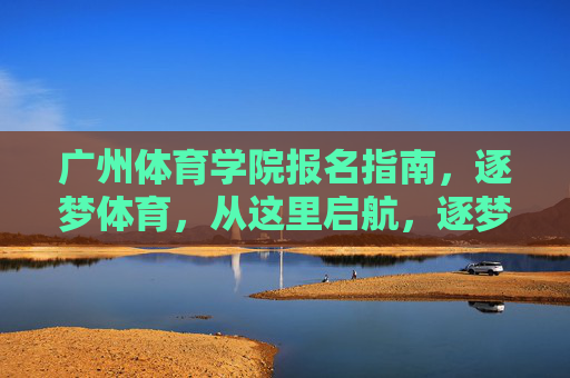 广州体育学院报名指南,逐梦体育,从这里启航,逐梦体育启航,广州体育学院报名指南 广州体育学院报名指南,逐梦体育,从这里启航,逐梦体育启航,广州体育学院报名指南