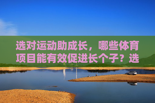 选对运动助成长,哪些体育项目能有效促进长个子?选对运动助力长高 选对运动助成长,哪些体育项目能有效促进长个子?选对运动助力长高