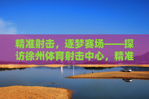 精准射击,逐梦赛场——探访徐州体育射击中心,精准射击,逐梦赛场——探访徐州体育射击中心 精准射击,逐梦赛场——探访徐州体育射击中心,精准射击,逐梦赛场——探访徐州体育射击中心