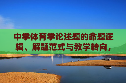 中学体育学论述题的命题逻辑、解题范式与教学转向,中学体育学论述题的命题逻辑、解题范式与教学转向 中学体育学论述题的命题逻辑、解题范式与教学转向,中学体育学论述题的命题逻辑、解题范式与教学转向