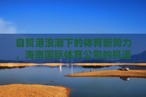 自贸港浪潮下的体育新势力,海南国际体育公司的机遇与使命,自贸港浪潮下海南国际体育公司,体育新势力与机遇使命 自贸港浪潮下的体育新势力,海南国际体育公司的机遇与使命,自贸港浪潮下海南国际体育公司,体育新势力与机遇使命