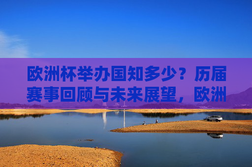欧洲杯举办国知多少?历届赛事回顾与未来展望,欧洲杯举办国,历届回顾与未来展望 欧洲杯举办国知多少?历届赛事回顾与未来展望,欧洲杯举办国,历届回顾与未来展望