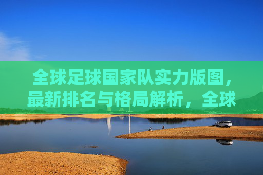 全球足球国家队实力版图,最新排名与格局解析,全球足球国家队实力版图,最新排名与格局解析 全球足球国家队实力版图,最新排名与格局解析,全球足球国家队实力版图,最新排名与格局解析