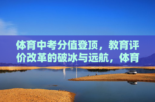 体育中考分值登顶,教育评价改革的破冰与远航,体育中考分值登顶,教育评价改革的破冰与远航 体育中考分值登顶,教育评价改革的破冰与远航,体育中考分值登顶,教育评价改革的破冰与远航