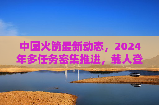 中国火箭最新动态,2024年多任务密集推进,载人登月与商业航天双线发力,2024年中国火箭多任务密集推进,载人登月与商业航天双线发力 中国火箭最新动态,2024年多任务密集推进,载人登月与商业航天双线发力,2024年中国火箭多任务密集推进,载人登月与商业航天双线发力