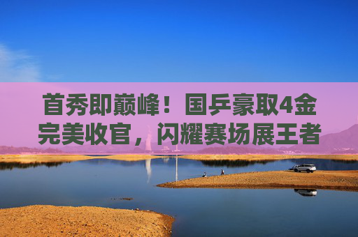 首秀即巅峰!国乒豪取4金完美收官,闪耀赛场展王者之姿,国乒首秀即巅峰,4金闪耀展王者姿 首秀即巅峰!国乒豪取4金完美收官,闪耀赛场展王者之姿,国乒首秀即巅峰,4金闪耀展王者姿