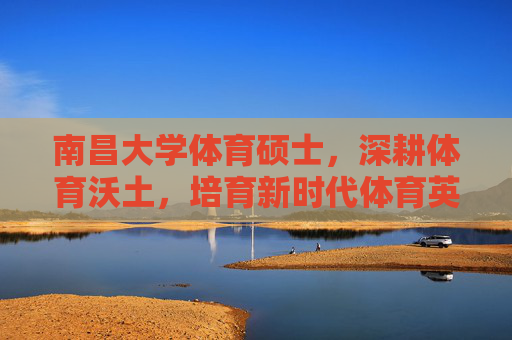 南昌大学体育硕士，深耕体育沃土，培育新时代体育英才，南昌大学体育硕士深耕沃土育新时代体育英才