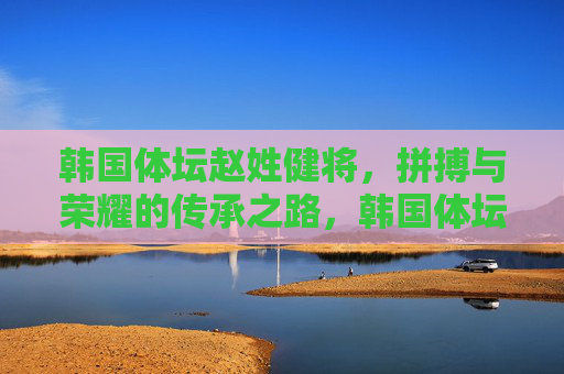 韩国体坛赵姓健将,拼搏与荣耀的传承之路,韩国体坛赵姓健将,拼搏荣耀的传承 韩国体坛赵姓健将,拼搏与荣耀的传承之路,韩国体坛赵姓健将,拼搏荣耀的传承