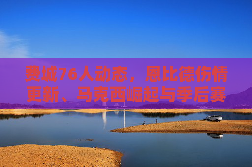费城76人动态,恩比德伤情更新、马克西崛起与季后赛前景解析,费城76人动态,恩比德伤情、马克西崛起与季后赛前景 费城76人动态,恩比德伤情更新、马克西崛起与季后赛前景解析,费城76人动态,恩比德伤情、马克西崛起与季后赛前景