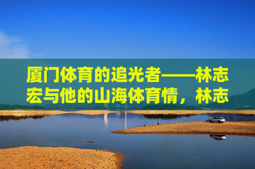 厦门体育的追光者——林志宏与他的山海体育情,林志宏,厦门体育的追光者与山海体育情 厦门体育的追光者——林志宏与他的山海体育情,林志宏,厦门体育的追光者与山海体育情