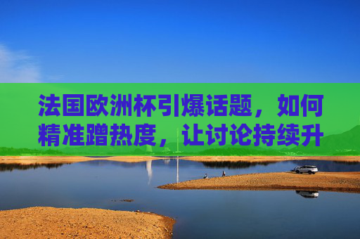 法国欧洲杯引爆话题,如何精准蹭热度,让讨论持续升温?法国欧洲杯引爆话题,精准蹭热度,让讨论持续升温 法国欧洲杯引爆话题,如何精准蹭热度,让讨论持续升温?法国欧洲杯引爆话题,精准蹭热度,让讨论持续升温