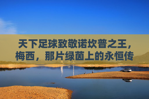 天下足球致敬诺坎普之王，梅西，那片绿茵上的永恒传奇，天下足球致敬诺坎普之王梅西，绿茵永恒传奇