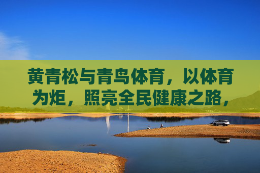 黄青松与青鸟体育，以体育为炬，照亮全民健康之路，黄青松与青鸟体育，以体育为炬，照亮全民健康之路