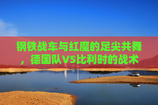 钢铁战车与红魔的足尖共舞,德国队VS比利时的战术博弈与传奇印记,钢铁战车与红魔的足尖共舞,德比战术博弈与传奇印记 钢铁战车与红魔的足尖共舞,德国队VS比利时的战术博弈与传奇印记,钢铁战车与红魔的足尖共舞,德比战术博弈与传奇印记