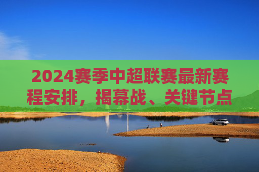 2024赛季中超联赛最新赛程安排,揭幕战、关键节点与观赛指南,2024赛季中超联赛最新赛程,揭幕战、关键节点与观赛指南 2024赛季中超联赛最新赛程安排,揭幕战、关键节点与观赛指南,2024赛季中超联赛最新赛程,揭幕战、关键节点与观赛指南