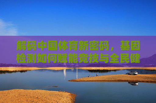 解码中国体育新密码，基因检测如何赋能竞技与全民健康？解码中国体育新密码，基因检测赋能竞技与全民健康