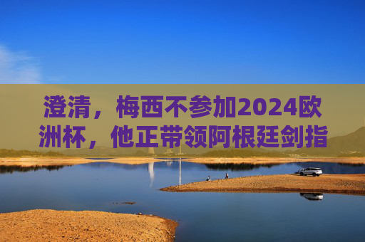 澄清，梅西不参加2024欧洲杯，他正带领阿根廷剑指美洲杯冠军，梅西澄清缺席2024欧洲杯，率阿根廷剑指美洲杯