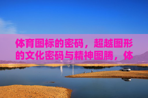 体育图标的密码,超越图形的文化密码与精神图腾,体育图标的密码,文化密码与精神图腾 体育图标的密码,超越图形的文化密码与精神图腾,体育图标的密码,文化密码与精神图腾