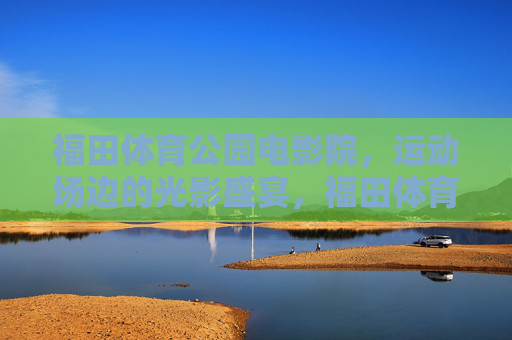 福田体育公园电影院,运动场边的光影盛宴,福田体育公园电影院,运动场边的光影盛宴 福田体育公园电影院,运动场边的光影盛宴,福田体育公园电影院,运动场边的光影盛宴
