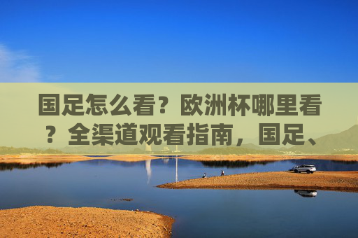 国足怎么看?欧洲杯哪里看?全渠道观看指南,国足、欧洲杯全渠道观看指南 国足怎么看?欧洲杯哪里看?全渠道观看指南,国足、欧洲杯全渠道观看指南