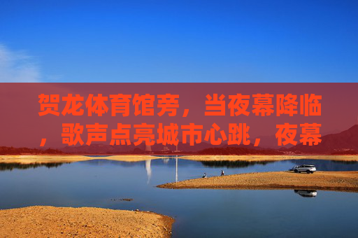 贺龙体育馆旁，当夜幕降临，歌声点亮城市心跳，夜幕贺龙旁，歌声点亮城市心跳