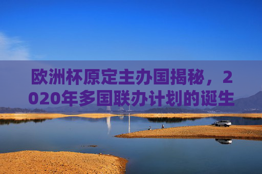 欧洲杯原定主办国揭秘,2020年多国联办计划的诞生与疫情下的变奏,2020欧洲杯,多国联办计划的诞生与疫情变奏 欧洲杯原定主办国揭秘,2020年多国联办计划的诞生与疫情下的变奏,2020欧洲杯,多国联办计划的诞生与疫情变奏
