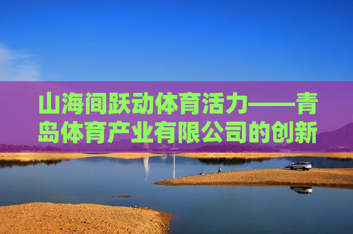 山海间跃动体育活力——青岛体育产业有限公司的创新发展之路,山海间跃动体育活力,青岛体育产业有限公司创新发展之路 山海间跃动体育活力——青岛体育产业有限公司的创新发展之路,山海间跃动体育活力,青岛体育产业有限公司创新发展之路