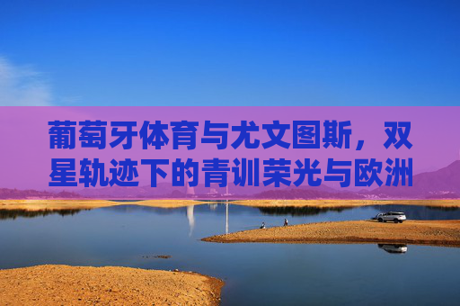 葡萄牙体育与尤文图斯,双星轨迹下的青训荣光与欧洲血脉 葡萄牙体育与尤文图斯,双星轨迹下的青训荣光与欧洲血脉