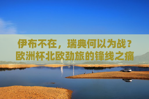 伊布不在，瑞典何以为战？欧洲杯北欧劲旅的锋线之痛与团队突围，伊布缺阵，瑞典欧洲杯锋线之痛与团队突围