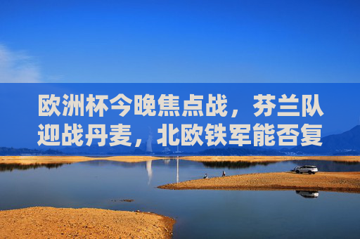 欧洲杯今晚焦点战,芬兰队迎战丹麦,北欧铁军能否复仇突围?欧洲杯焦点战,北欧铁军芬兰复仇突围战丹麦? 欧洲杯今晚焦点战,芬兰队迎战丹麦,北欧铁军能否复仇突围?欧洲杯焦点战,北欧铁军芬兰复仇突围战丹麦?