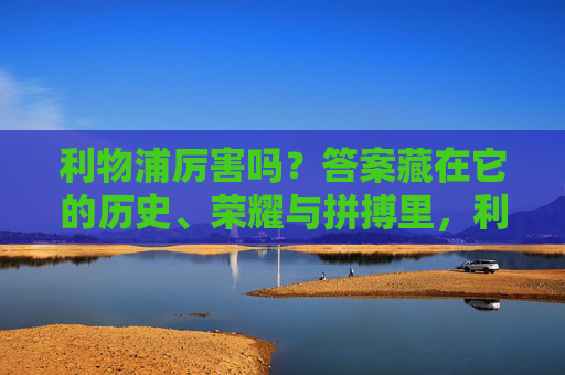 利物浦厉害吗?答案藏在它的历史、荣耀与拼搏里,利物浦的厉害,历史、荣耀与拼搏 利物浦厉害吗?答案藏在它的历史、荣耀与拼搏里,利物浦的厉害,历史、荣耀与拼搏